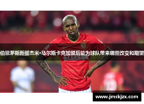 伯恩茅斯新援杰米·马尔斯卡克加盟后能为球队带来哪些改变和期望
