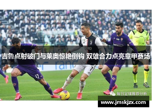吉鲁点射破门与莱奥惊艳倒钩 双雄合力点亮意甲赛场