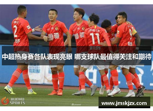 中超热身赛各队表现亮眼 哪支球队最值得关注和期待 中超热身赛各队表现亮眼 哪支球队最值得关注和期待