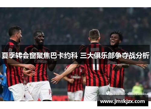 夏季转会窗聚焦巴卡约科 三大俱乐部争夺战分析