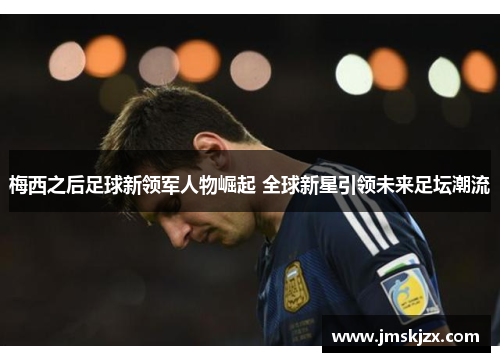 梅西之后足球新领军人物崛起 全球新星引领未来足坛潮流