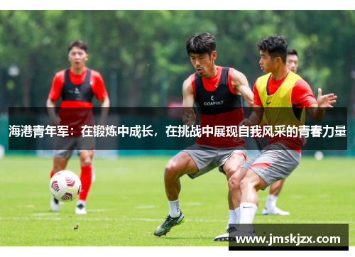 海港青年军：在锻炼中成长，在挑战中展现自我风采的青春力量