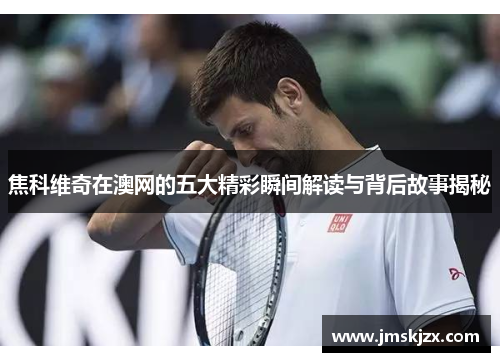 焦科维奇在澳网的五大精彩瞬间解读与背后故事揭秘