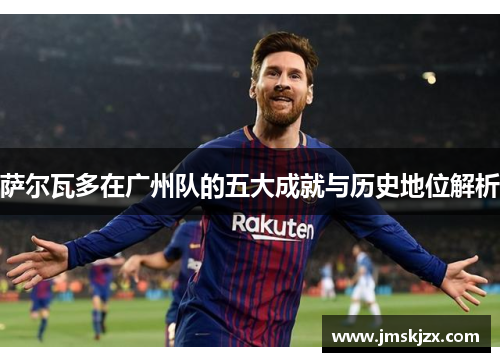 萨尔瓦多在广州队的五大成就与历史地位解析 萨尔瓦多在广州队的五大成就与历史地位解析
