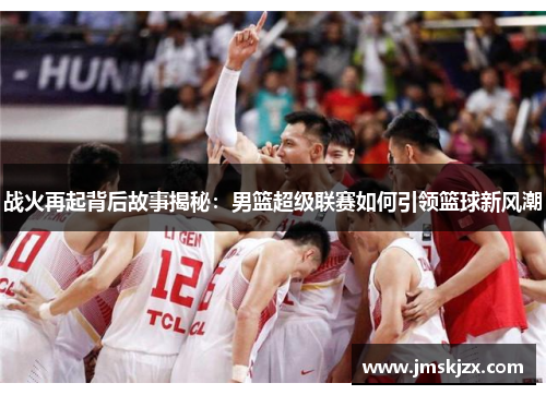 战火再起背后故事揭秘：男篮超级联赛如何引领篮球新风潮