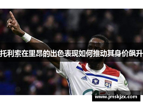 托利索在里昂的出色表现如何推动其身价飙升